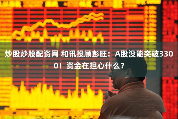 炒股炒股配资网 和讯投顾彭旺：A股没能突破3300！资金在担心什么？