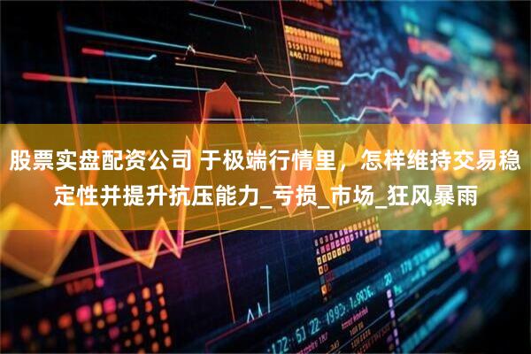 股票实盘配资公司 于极端行情里，怎样维持交易稳定性并提升抗压能力_亏损_市场_狂风暴雨