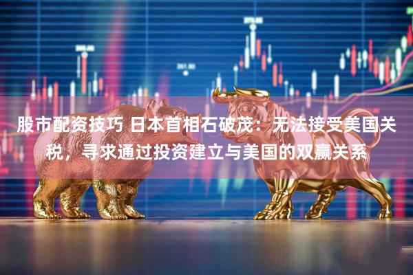 股市配资技巧 日本首相石破茂：无法接受美国关税，寻求通过投资建立与美国的双赢关系