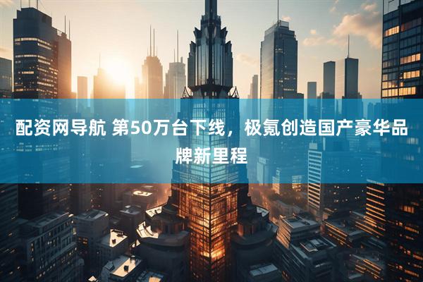 配资网导航 第50万台下线，极氪创造国产豪华品牌新里程