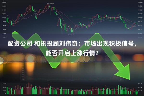 配资公司 和讯投顾刘伟奇：市场出现积极信号，能否开启上涨行情？