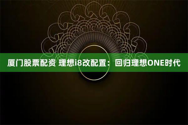 厦门股票配资 理想i8改配置：回归理想ONE时代