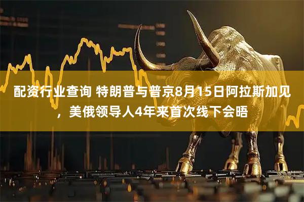 配资行业查询 特朗普与普京8月15日阿拉斯加见，美俄领导人4年来首次线下会晤