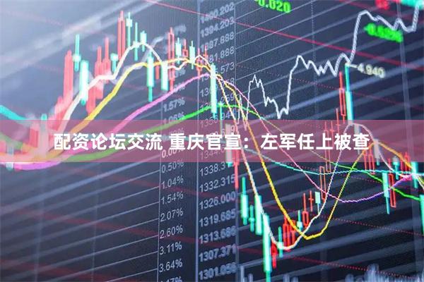配资论坛交流 重庆官宣：左军任上被查