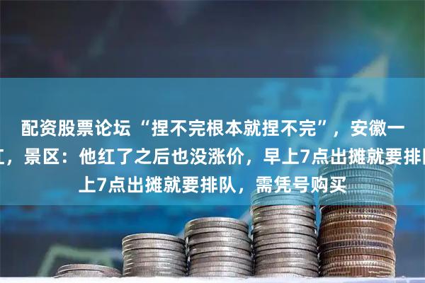 配资股票论坛 “捏不完根本就捏不完”，安徽一捏面人大叔走红，景区：他红了之后也没涨价，早上7点出摊就要排队，需凭号购买