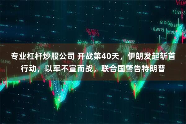 专业杠杆炒股公司 开战第40天，伊朗发起斩首行动，以军不宣而战，联合国警告特朗普