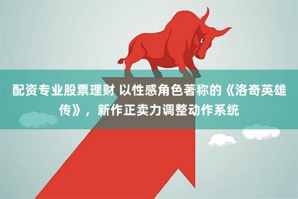 配资专业股票理财 以性感角色著称的《洛奇英雄传》，新作正卖力调整动作系统