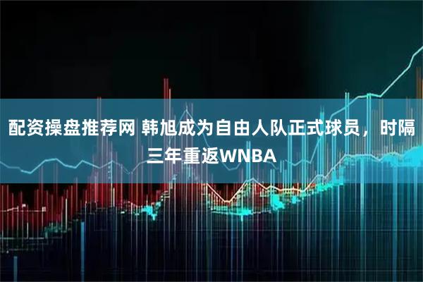 配资操盘推荐网 韩旭成为自由人队正式球员，时隔三年重返WNBA