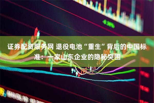 证券配资服务网 退役电池“重生”背后的中国标准：一家山东企业的隐秘突围
