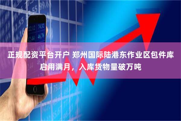 正规配资平台开户 郑州国际陆港东作业区包件库启用满月，入库货物量破万吨
