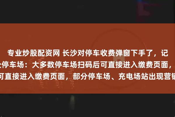 专业炒股配资网 长沙对停车收费弹窗下手了，记者实地探访长沙20余处停车场：大多数停车场扫码后可直接进入缴费页面，部分停车场、充电场站出现营销弹窗