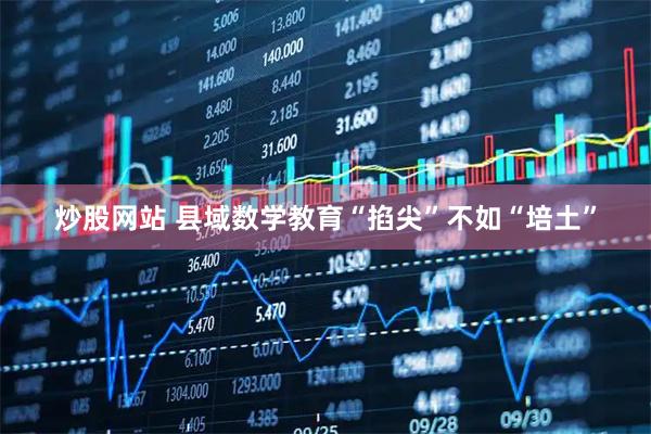 炒股网站 县域数学教育“掐尖”不如“培土”