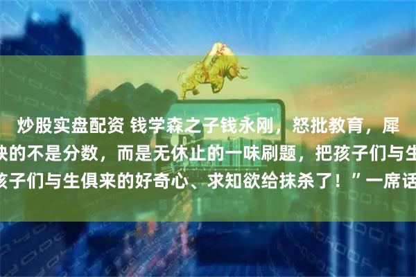 炒股实盘配资 钱学森之子钱永刚，怒批教育，犀利发声：“中国教育最缺的不是分数，而是无休止的一味刷题，把孩子们与生俱来的好奇心、求知欲给抹杀了！”一席话，点醒无数家长！