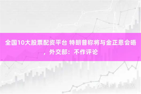 全国10大股票配资平台 特朗普称将与金正恩会晤，外交部：不作评论