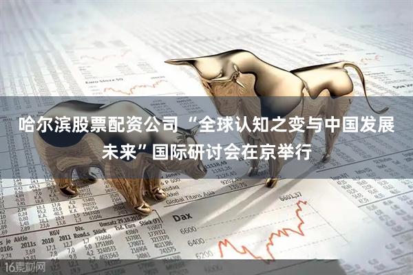 哈尔滨股票配资公司 “全球认知之变与中国发展未来”国际研讨会在京举行