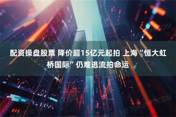 配资操盘股票 降价超15亿元起拍 上海“恒大虹桥国际”仍难逃流拍命运